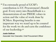 "I’m extremely proud of UCSF’s contribution to UC Procurement’s Benefit goal. Every entry into BenefitBank is a demonstration of our PRIDE values in action and the value of work done by SCMers. Reporting benefits is one important way we stand up to be counted for the work we do and earn the confidence of our leadership.​​​​​"